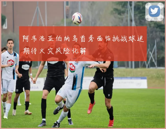 阿韦洛亚伯纳乌首秀面临挑战球迷期待火灾风险化解