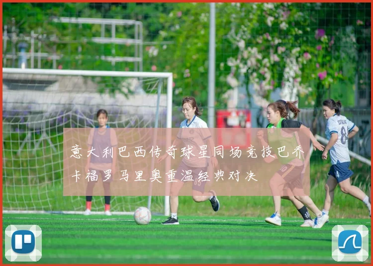 意大利巴西传奇球星同场竞技巴乔卡福罗马里奥重温经典对决