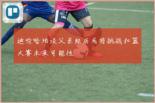 迪伦哈珀谈父亲经历或将挑战扣篮大赛未来可能性