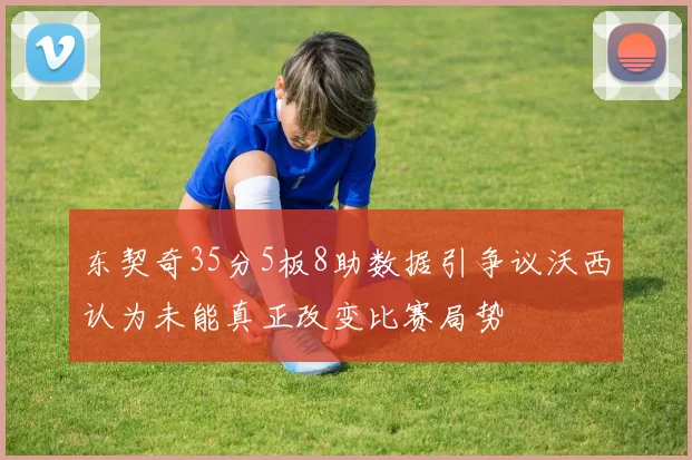 东契奇35分5板8助数据引争议沃西认为未能真正改变比赛局势