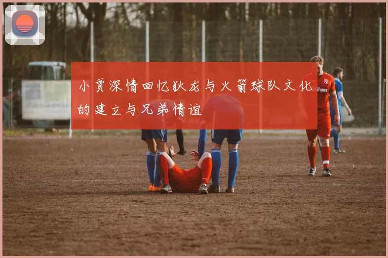 小贾深情回忆狄龙与火箭球队文化的建立与兄弟情谊