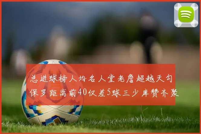总进球榜人均名人堂老詹超越天勾保罗距离前40仅差5球三少库赞齐聚榜单