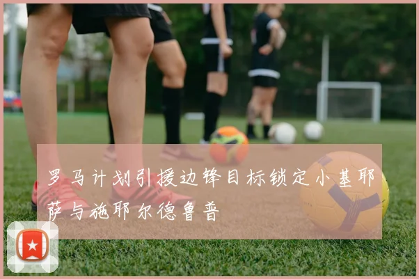 罗马计划引援边锋目标锁定小基耶萨与施耶尔德鲁普