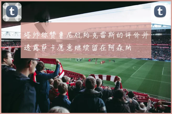 塔帅称赞鲁尼对约克雷斯的评价并透露萨卡愿意继续留在阿森纳