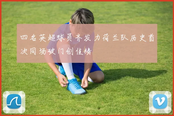 四名英超球员齐发力荷兰队历史首次同场破门创佳绩