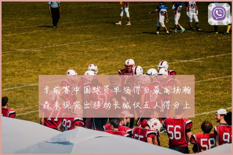 季前赛中国球员单场得分最高杨瀚森表现突出移动长城仅五人得分上双