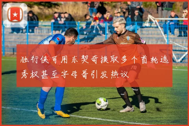 独行侠可用东契奇换取多个首轮选秀权甚至字母哥引发热议
