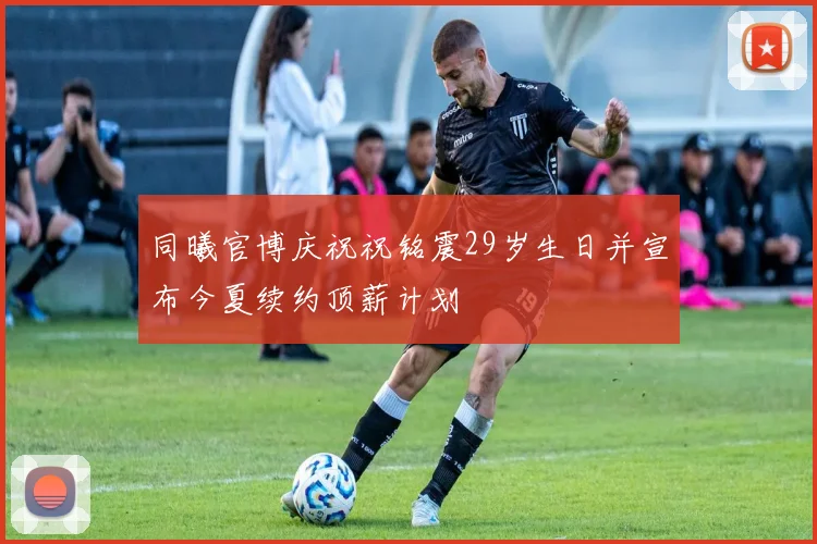 同曦官博庆祝祝铭震29岁生日并宣布今夏续约顶薪计划