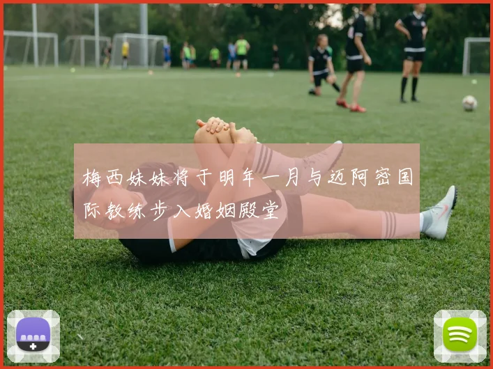 梅西妹妹将于明年一月与迈阿密国际教练步入婚姻殿堂
