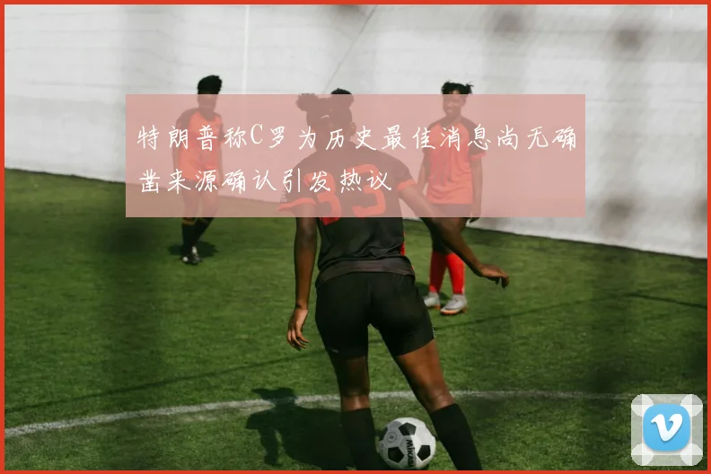 特朗普称C罗为历史最佳消息尚无确凿来源确认引发热议