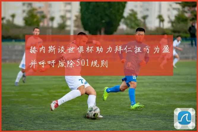 赫内斯谈世俱杯助力拜仁扭亏为盈并呼吁废除501规则