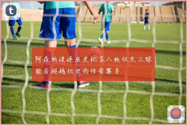 阿森纳追逐历史纪录八轮仅失三球能否超越切尔西传奇赛季