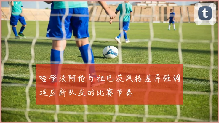 哈登谈阿伦与祖巴茨风格差异强调适应新队友的比赛节奏