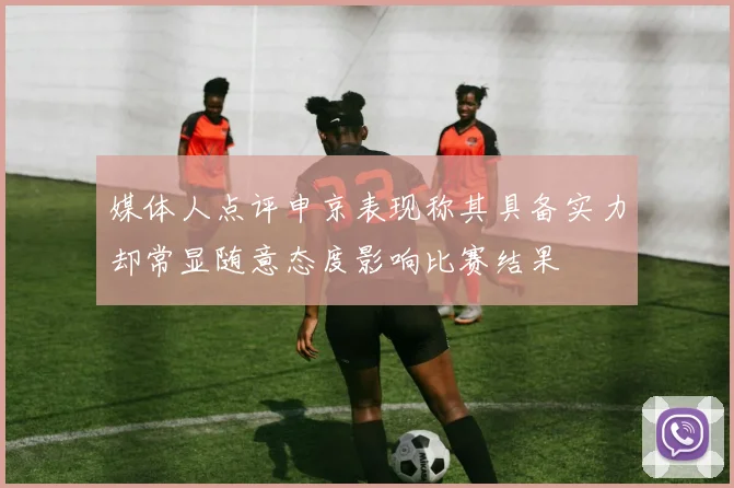媒体人点评申京表现称其具备实力却常显随意态度影响比赛结果