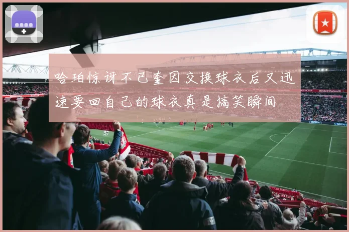 哈珀惊讶不已奎因交换球衣后又迅速要回自己的球衣真是搞笑瞬间