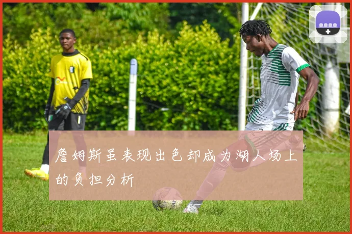 詹姆斯虽表现出色却成为湖人场上的负担分析