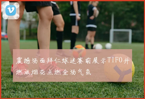 震撼场面拜仁球迷赛前展示TIFO并燃放烟花点燃全场气氛