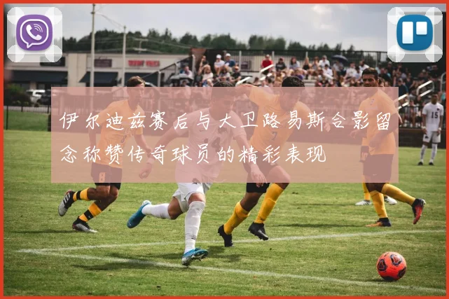 伊尔迪兹赛后与大卫路易斯合影留念称赞传奇球员的精彩表现