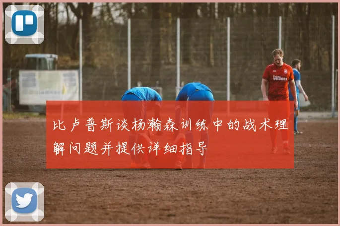 比卢普斯谈杨瀚森训练中的战术理解问题并提供详细指导