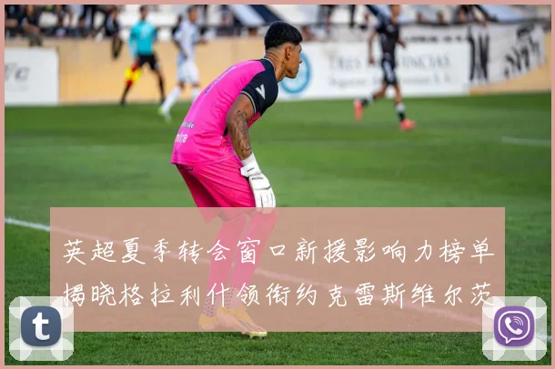 英超夏季转会窗口新援影响力榜单揭晓格拉利什领衔约克雷斯维尔茨排名解析