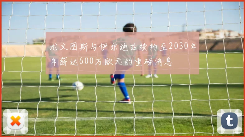 尤文图斯与伊尔迪兹续约至2030年年薪达600万欧元的重磅消息