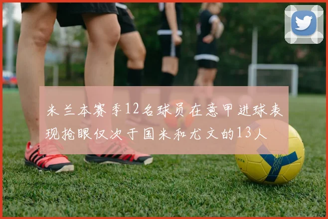 米兰本赛季12名球员在意甲进球表现抢眼仅次于国米和尤文的13人