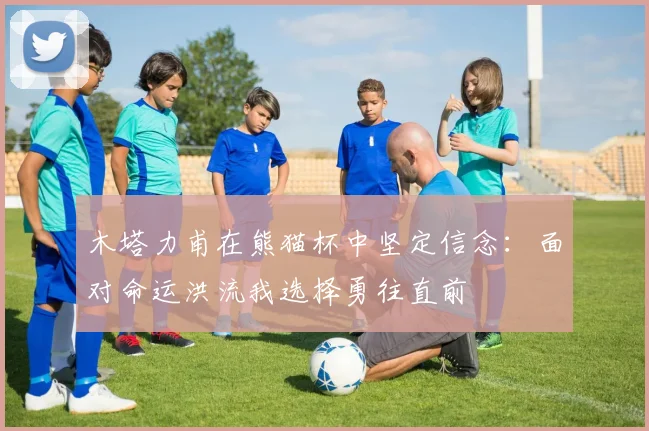 木塔力甫在熊猫杯中坚定信念：面对命运洪流我选择勇往直前