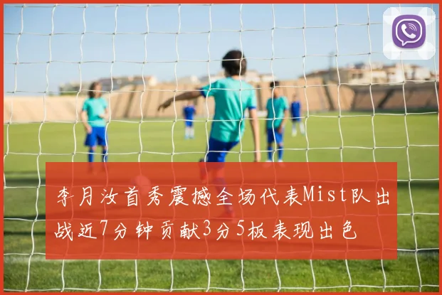 李月汝首秀震撼全场代表Mist队出战近7分钟贡献3分5板表现出色