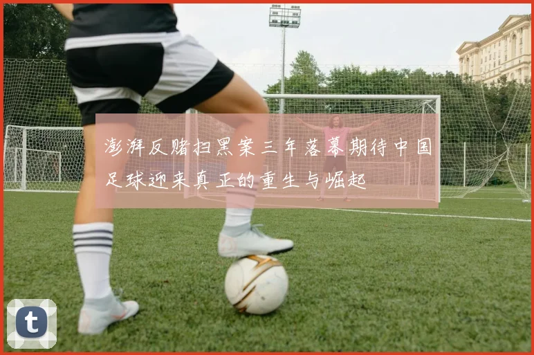 澎湃反赌扫黑案三年落幕期待中国足球迎来真正的重生与崛起