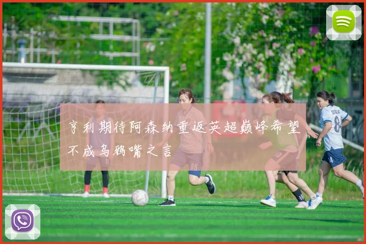 亨利期待阿森纳重返英超巅峰希望不成乌鸦嘴之言