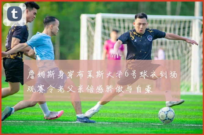 詹姆斯身穿布莱斯大学6号球衣到场观赛令老父亲倍感骄傲与自豪