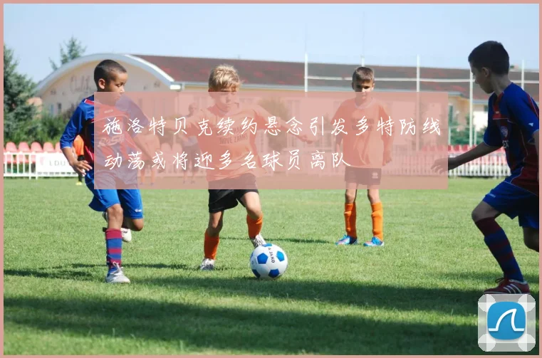 施洛特贝克续约悬念引发多特防线动荡或将迎多名球员离队