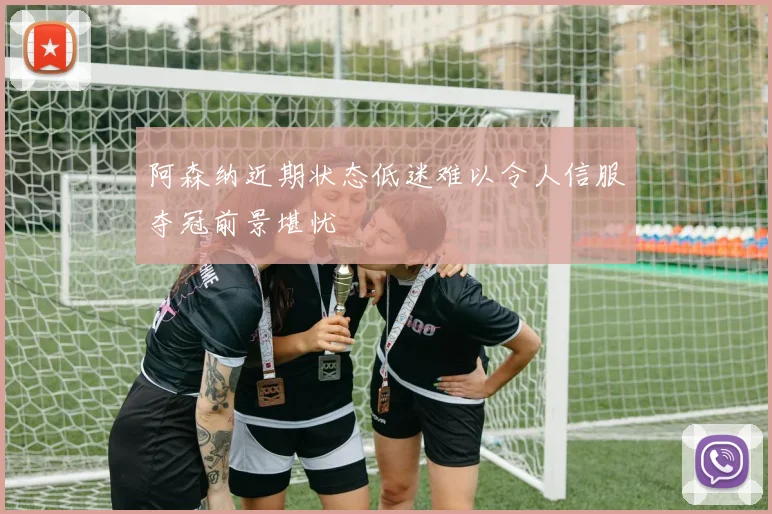 阿森纳近期状态低迷难以令人信服夺冠前景堪忧