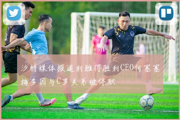 沙特媒体报道利雅得胜利CEO何塞塞梅多因与C罗关系被停职