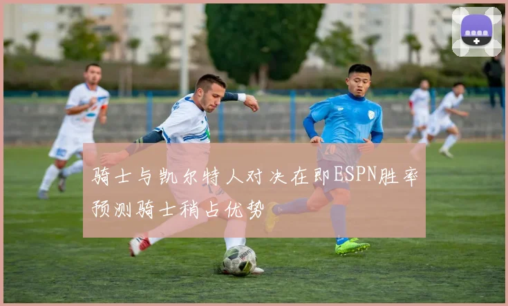 骑士与凯尔特人对决在即ESPN胜率预测骑士稍占优势