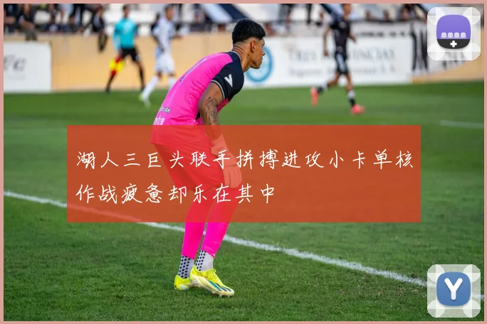 湖人三巨头联手拼搏进攻小卡单核作战疲惫却乐在其中