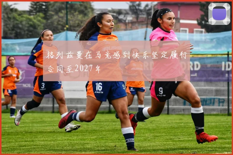 格列兹曼在马竞感到快乐坚定履行合同至2027年