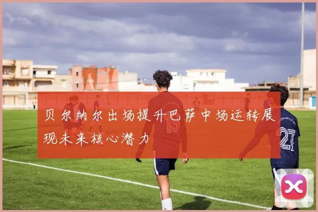贝尔纳尔出场提升巴萨中场运转展现未来核心潜力