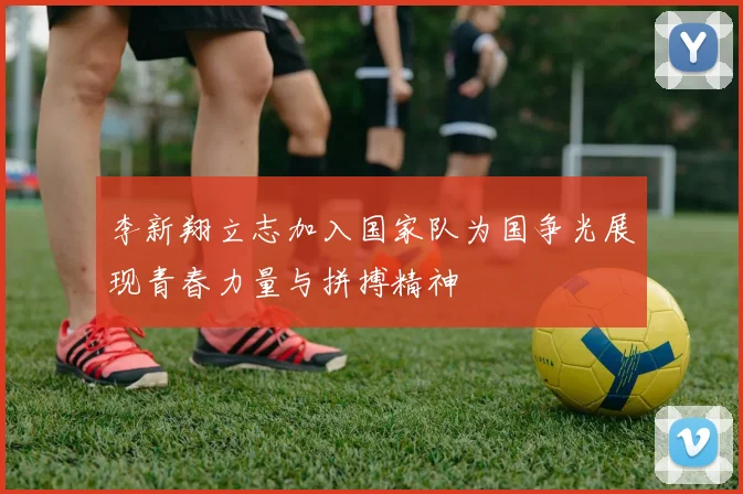 李新翔立志加入国家队为国争光展现青春力量与拼搏精神