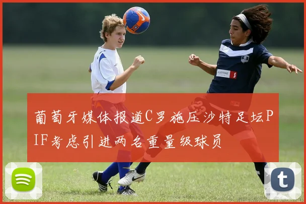 葡萄牙媒体报道C罗施压沙特足坛PIF考虑引进两名重量级球员