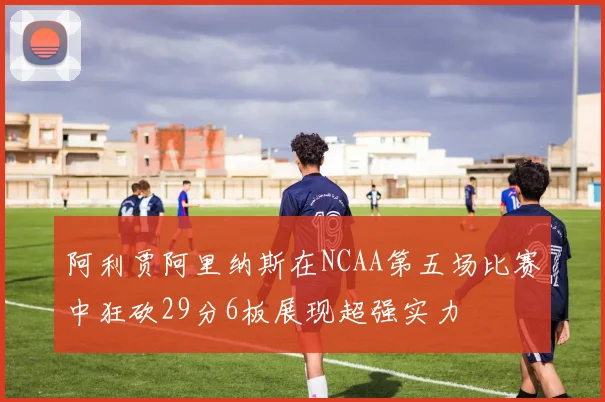 阿利贾阿里纳斯在NCAA第五场比赛中狂砍29分6板展现超强实力